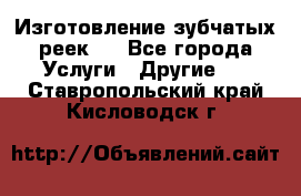 Изготовление зубчатых реек . - Все города Услуги » Другие   . Ставропольский край,Кисловодск г.